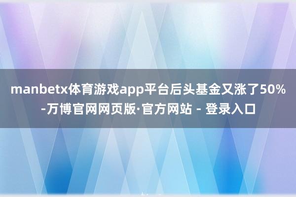 manbetx体育游戏app平台后头基金又涨了50%-万博官网网页版·官方网站 - 登录入口
