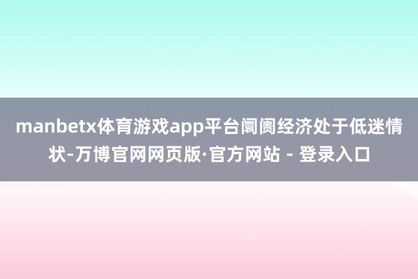 manbetx体育游戏app平台阛阓经济处于低迷情状-万博官网网页版·官方网站 - 登录入口
