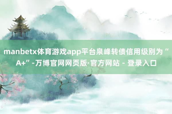 manbetx体育游戏app平台泉峰转债信用级别为“A+”-万博官网网页版·官方网站 - 登录入口