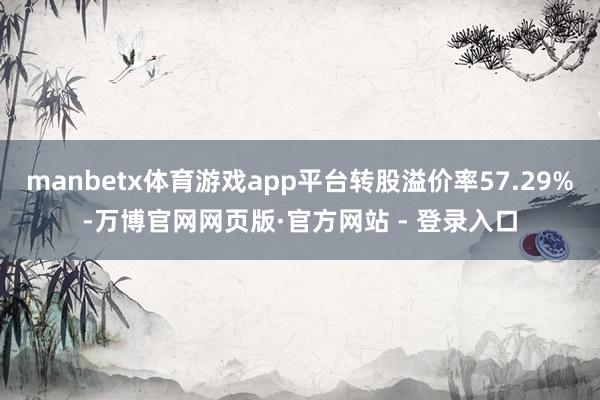 manbetx体育游戏app平台转股溢价率57.29%-万博官网网页版·官方网站 - 登录入口