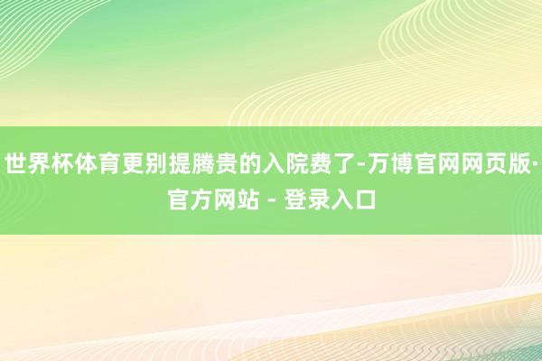 世界杯体育更别提腾贵的入院费了-万博官网网页版·官方网站 - 登录入口