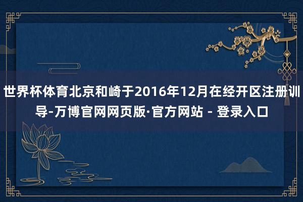 世界杯体育北京和崎于2016年12月在经开区注册训导-万博官