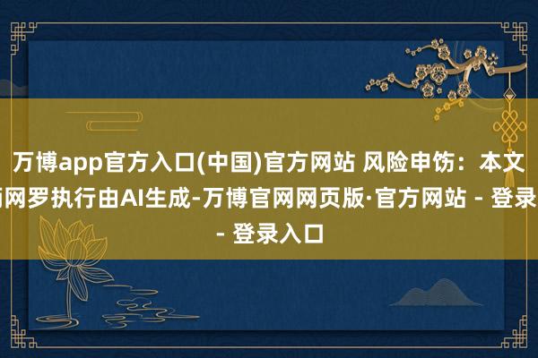 万博app官方入口(中国)官方网站 风险申饬：本文把柄网罗执行由AI生成-万博官网网页版·官方网站 - 登录入口