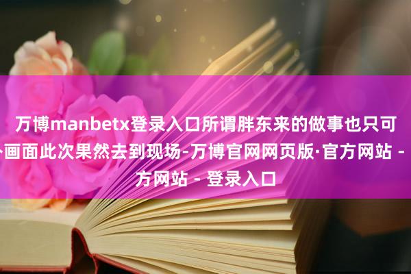 万博manbetx登录入口所谓胖东来的做事也只可通过脑补画面