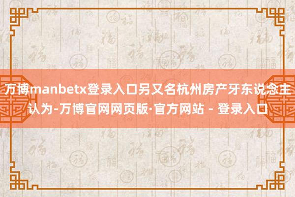 万博manbetx登录入口另又名杭州房产牙东说念主认为-万博