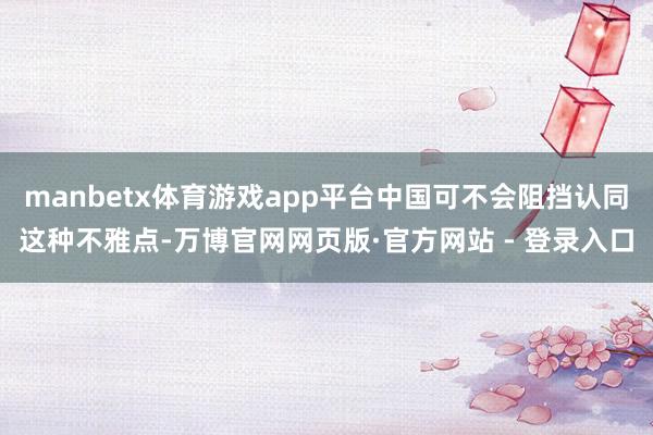 manbetx体育游戏app平台中国可不会阻挡认同这种不雅点
