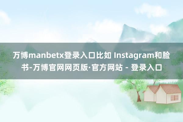 万博manbetx登录入口比如 Instagram和脸书-万博官网网页版·官方网站 - 登录入口