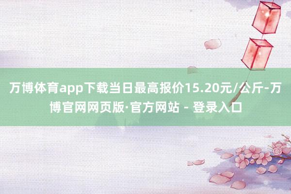 万博体育app下载当日最高报价15.20元/公斤-万博官网网页版·官方网站 - 登录入口