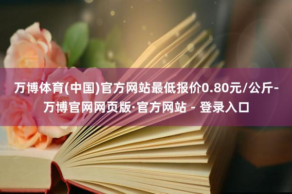 万博体育(中国)官方网站最低报价0.80元/公斤-万博官网网页版·官方网站 - 登录入口