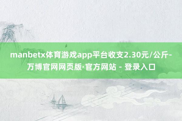 manbetx体育游戏app平台收支2.30元/公斤-万博官网网页版·官方网站 - 登录入口