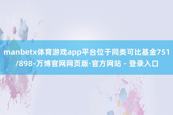 manbetx体育游戏app平台位于同类可比基金751/898-万博官网网页版·官方网站 - 登录入口
