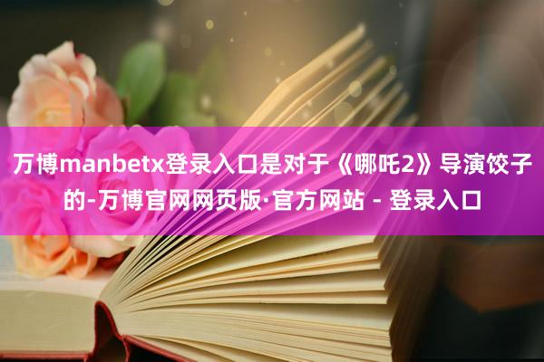 万博manbetx登录入口是对于《哪吒2》导演饺子的-万博官
