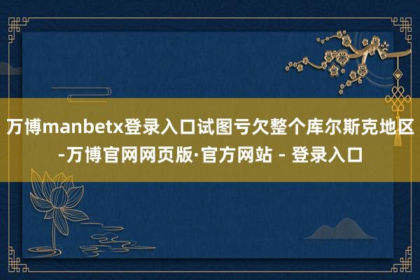 万博manbetx登录入口试图亏欠整个库尔斯克地区-万博官网
