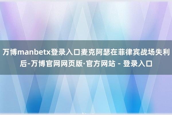 万博manbetx登录入口麦克阿瑟在菲律宾战场失利后-万博官