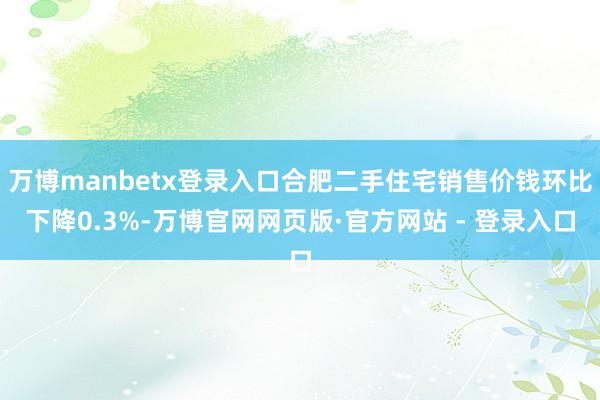 万博manbetx登录入口合肥二手住宅销售价钱环比下降0.3