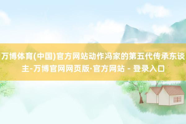 万博体育(中国)官方网站动作冯家的第五代传承东谈主-万博官网