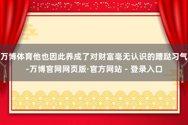 万博体育他也因此养成了对财富毫无认识的蹧跶习气-万博官网网页版·官方网站 - 登录入口
