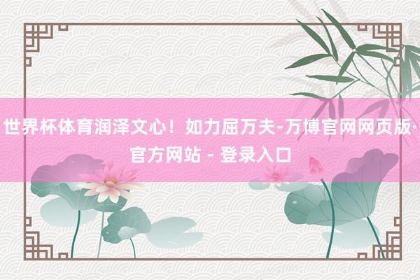 世界杯体育润泽文心！如力屈万夫-万博官网网页版·官方网站 - 登录入口