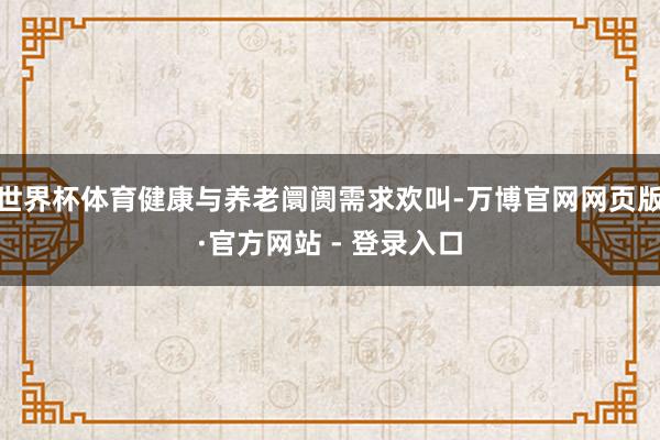 世界杯体育健康与养老阛阓需求欢叫-万博官网网页版·官方网站 