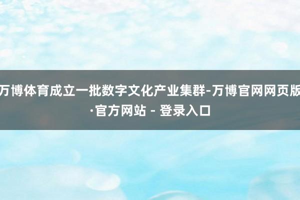 万博体育成立一批数字文化产业集群-万博官网网页版·官方网站 