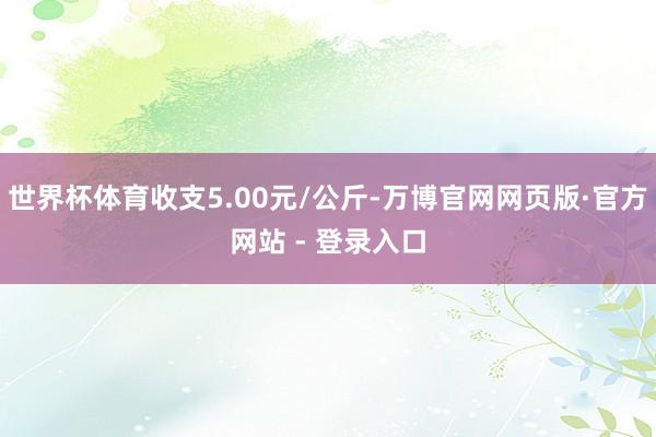 世界杯体育收支5.00元/公斤-万博官网网页版·官方网站 - 登录入口