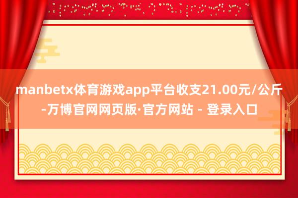 manbetx体育游戏app平台收支21.00元/公斤-万博官网网页版·官方网站 - 登录入口