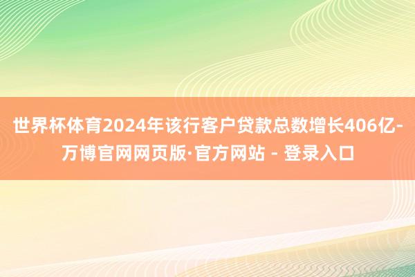 世界杯体育2024年该行客户贷款总数增长406亿-万博官网网页版·官方网站 - 登录入口
