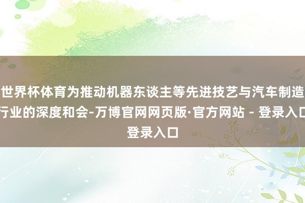 世界杯体育为推动机器东谈主等先进技艺与汽车制造行业的深度和会-万博官网网页版·官方网站 - 登录入口