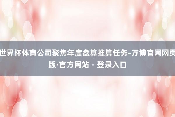 世界杯体育公司聚焦年度盘算推算任务-万博官网网页版·官方网站 - 登录入口