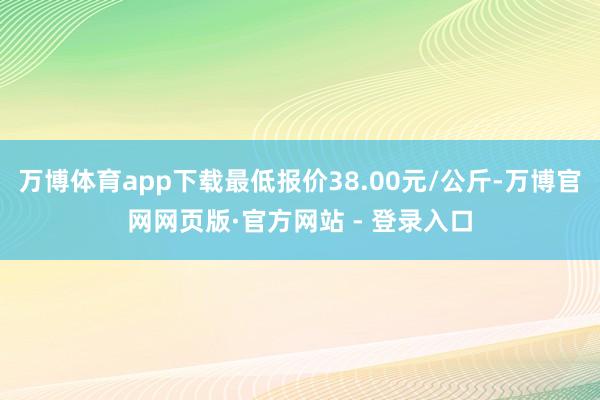 万博体育app下载最低报价38.00元/公斤-万博官网网页版·官方网站 - 登录入口