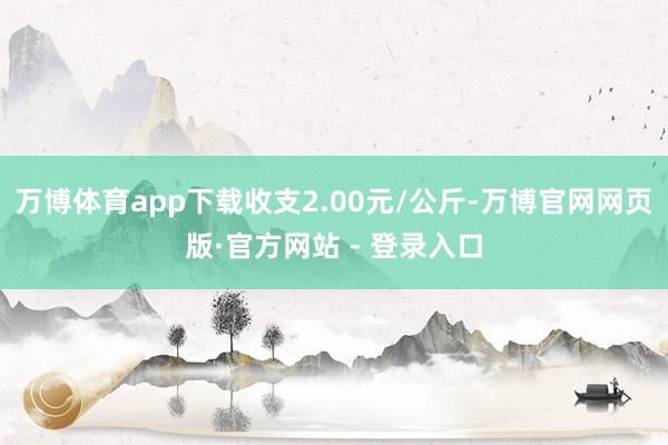 万博体育app下载收支2.00元/公斤-万博官网网页版·官方网站 - 登录入口