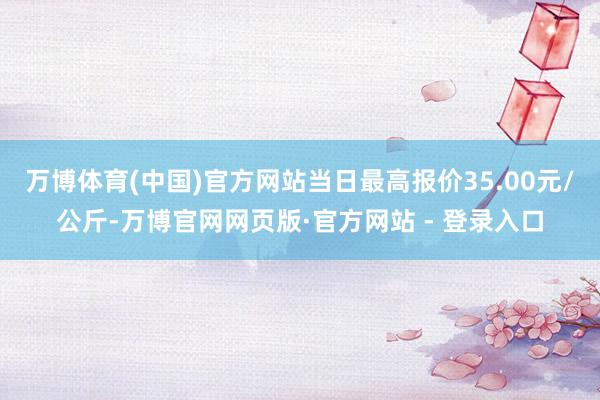 万博体育(中国)官方网站当日最高报价35.00元/公斤-万博官网网页版·官方网站 - 登录入口