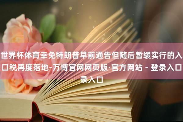 世界杯体育幸免特朗普早前通告但随后暂缓实行的入口税再度落地-万博官网网页版·官方网站 - 登录入口