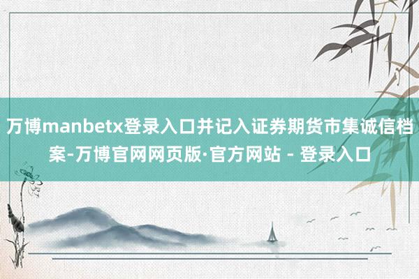 万博manbetx登录入口并记入证券期货市集诚信档案-万博官网网页版·官方网站 - 登录入口
