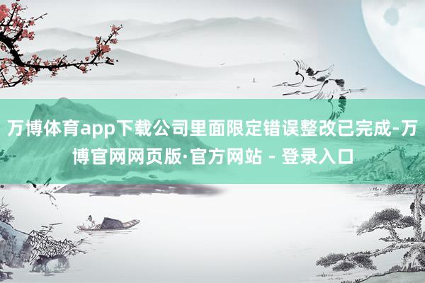 万博体育app下载公司里面限定错误整改已完成-万博官网网页版·官方网站 - 登录入口