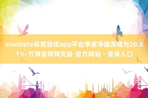 manbetx体育游戏app平台季度净值涨幅为20.81%-万博官网网页版·官方网站 - 登录入口