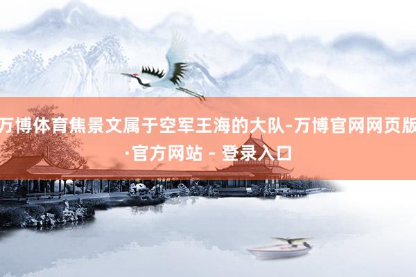 万博体育焦景文属于空军王海的大队-万博官网网页版·官方网站 - 登录入口