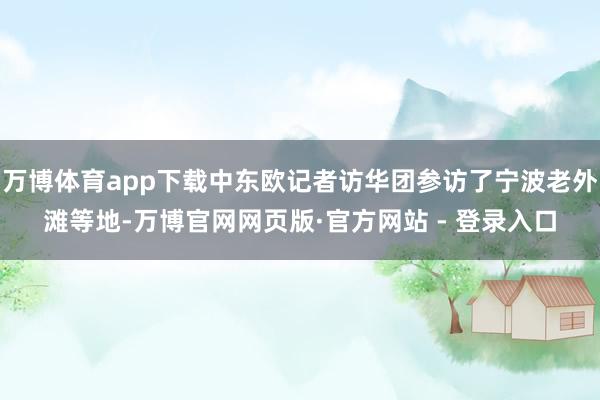 万博体育app下载中东欧记者访华团参访了宁波老外滩等地-万博