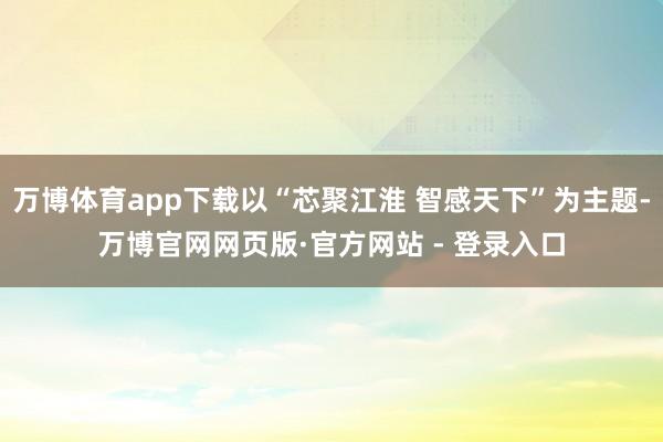 万博体育app下载以“芯聚江淮 智感天下”为主题-万博官网网