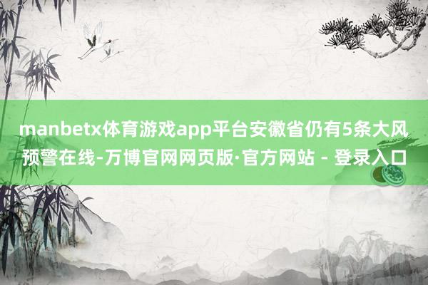 manbetx体育游戏app平台安徽省仍有5条大风预警在线-