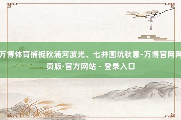 万博体育捕捉秋浦河波光、七井画坑秋意-万博官网网页版·官方网