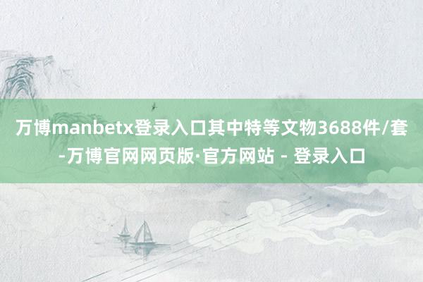 万博manbetx登录入口其中特等文物3688件/套-万博官
