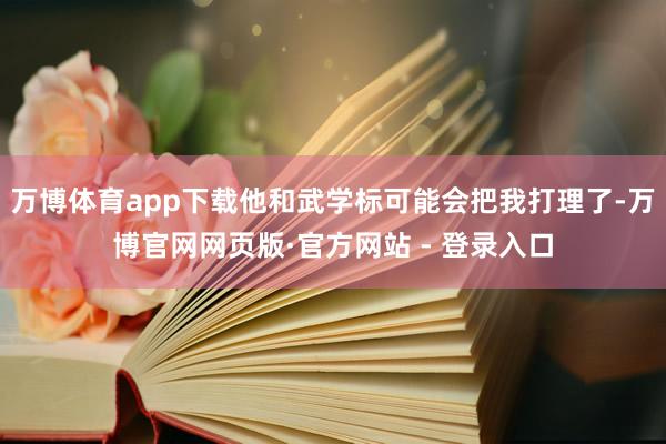 万博体育app下载他和武学标可能会把我打理了-万博官网网页版