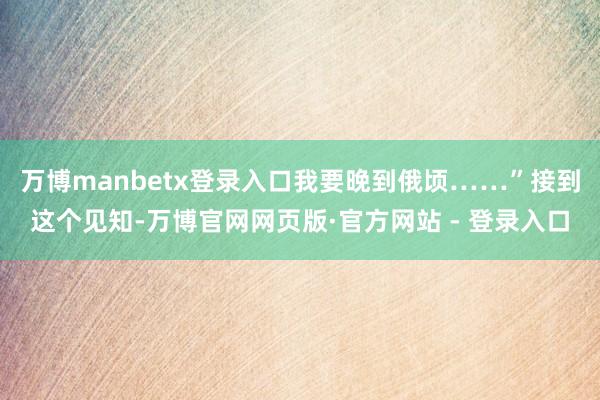 万博manbetx登录入口我要晚到俄顷……”接到这个见知-万