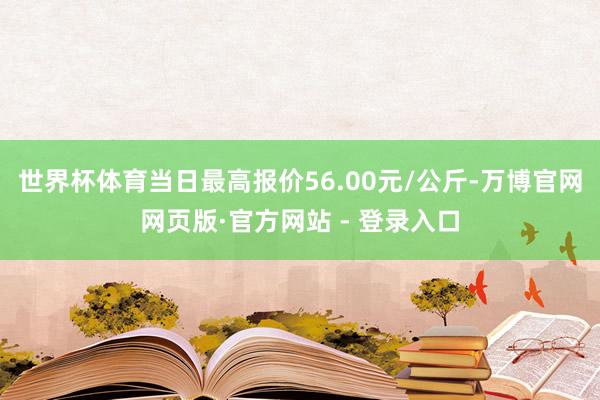 世界杯体育当日最高报价56.00元/公斤-万博官网网页版·官