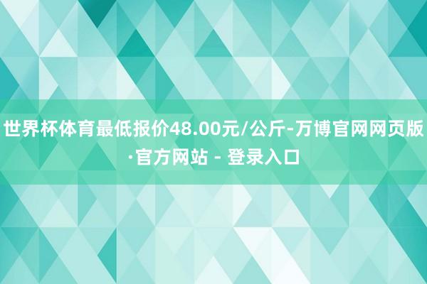 世界杯体育最低报价48.00元/公斤-万博官网网页版·官方网