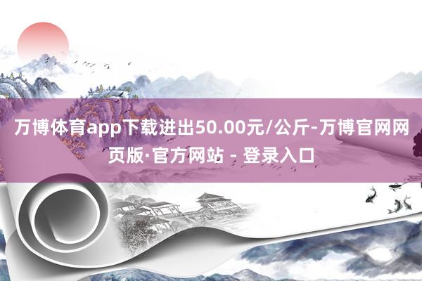 万博体育app下载进出50.00元/公斤-万博官网网页版·官