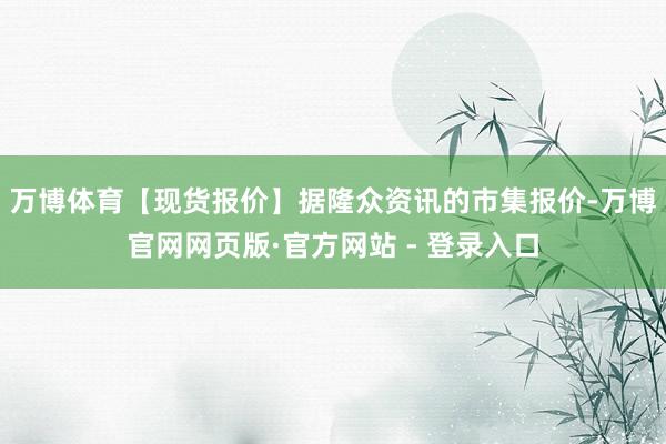 万博体育【现货报价】据隆众资讯的市集报价-万博官网网页版·官
