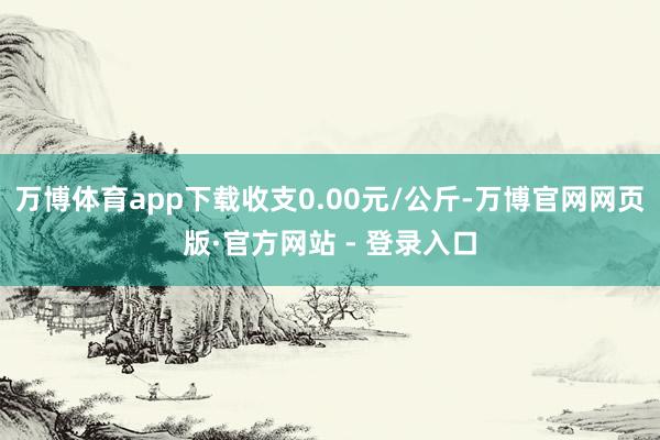 万博体育app下载收支0.00元/公斤-万博官网网页版·官方