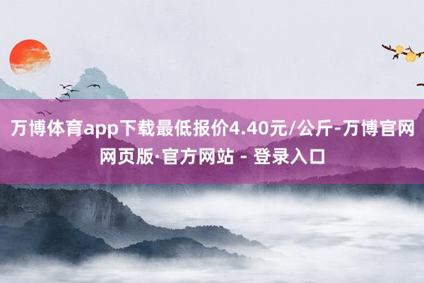 万博体育app下载最低报价4.40元/公斤-万博官网网页版·